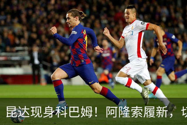 昆达现身科巴姆！阿隆索履新，切尔西多名新援提前报到